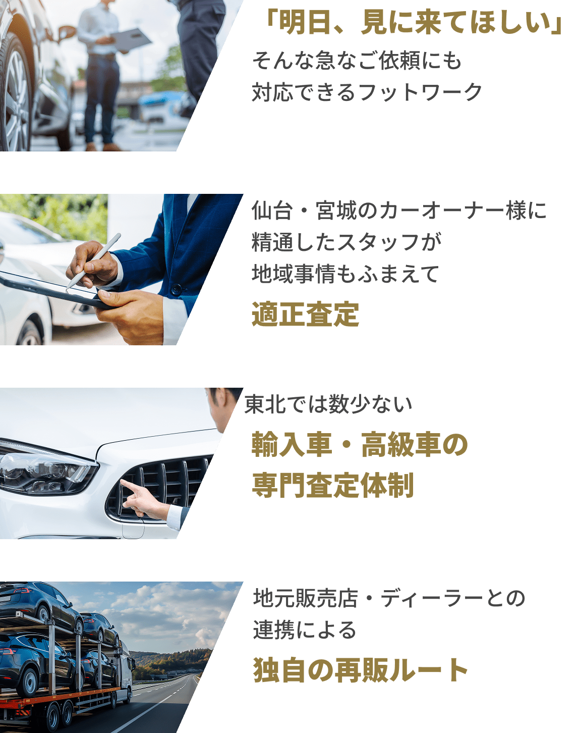 「明日、見に来てほしい」そんな急なご依頼にも対応できるフットワーク 適正査定 仙台・宮城のカーオーナー様に精鋭したスタッフが地域事情もふまえて 東北では数少ない 輸入車・高級車の専門査定体制 地元販売店・ディーラーとの連携による 独自の再販ルート